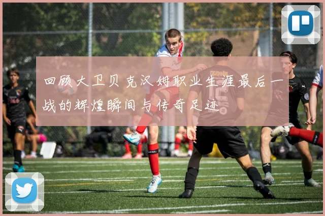 回顾大卫贝克汉姆职业生涯最后一战的辉煌瞬间与传奇足迹