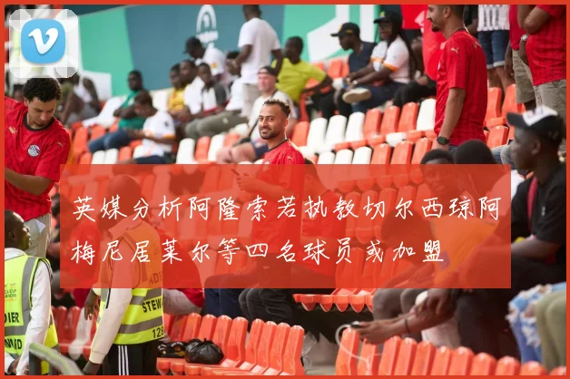 英媒分析阿隆索若执教切尔西琼阿梅尼居莱尔等四名球员或加盟