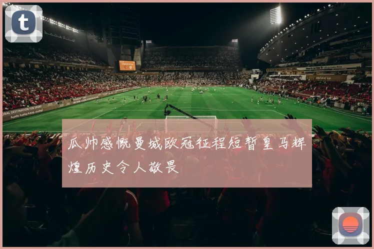 瓜帅感慨曼城欧冠征程短暂皇马辉煌历史令人敬畏
