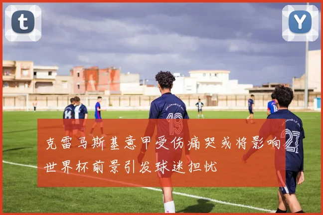 克雷马斯基意甲受伤痛哭或将影响世界杯前景引发球迷担忧