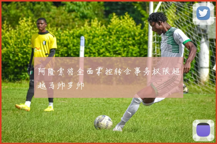 阿隆索将全面掌控转会事务权限超越马帅罗帅