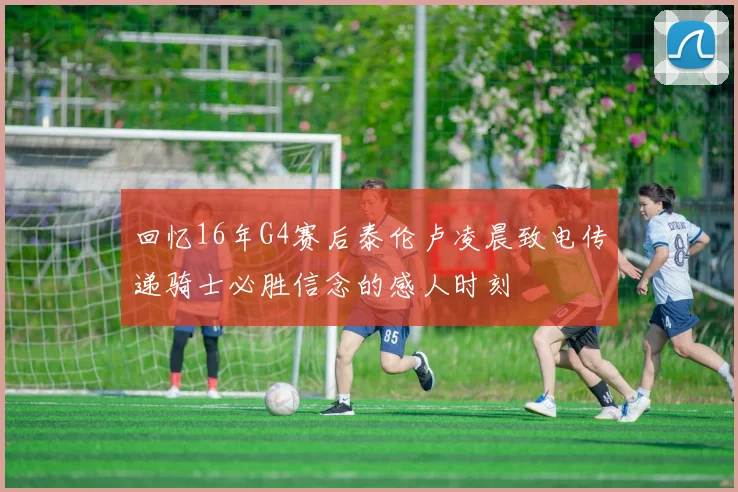 回忆16年G4赛后泰伦卢凌晨致电传递骑士必胜信念的感人时刻