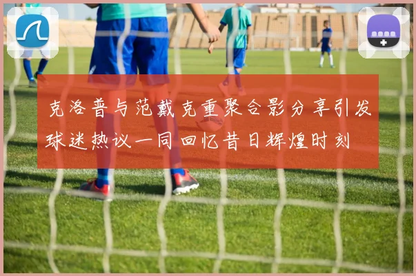 克洛普与范戴克重聚合影分享引发球迷热议一同回忆昔日辉煌时刻