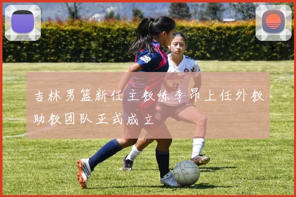 吉林男篮新任主教练李昂上任外教助教团队正式成立