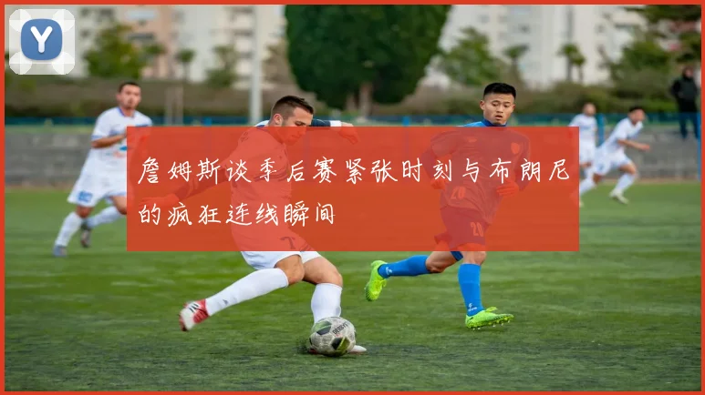 詹姆斯谈季后赛紧张时刻与布朗尼的疯狂连线瞬间