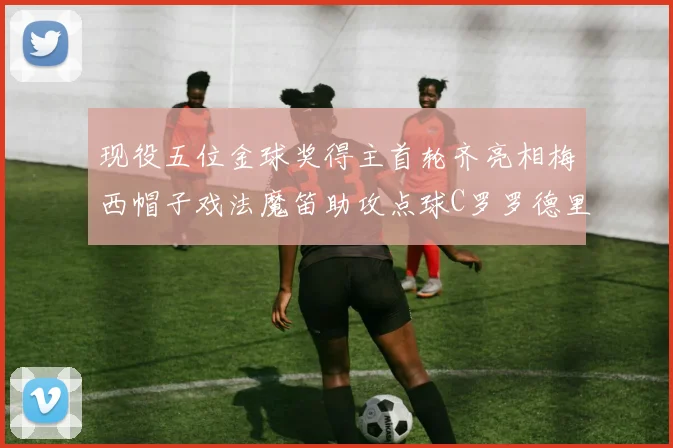 现役五位金球奖得主首轮齐亮相梅西帽子戏法魔笛助攻点球C罗罗德里握手言和