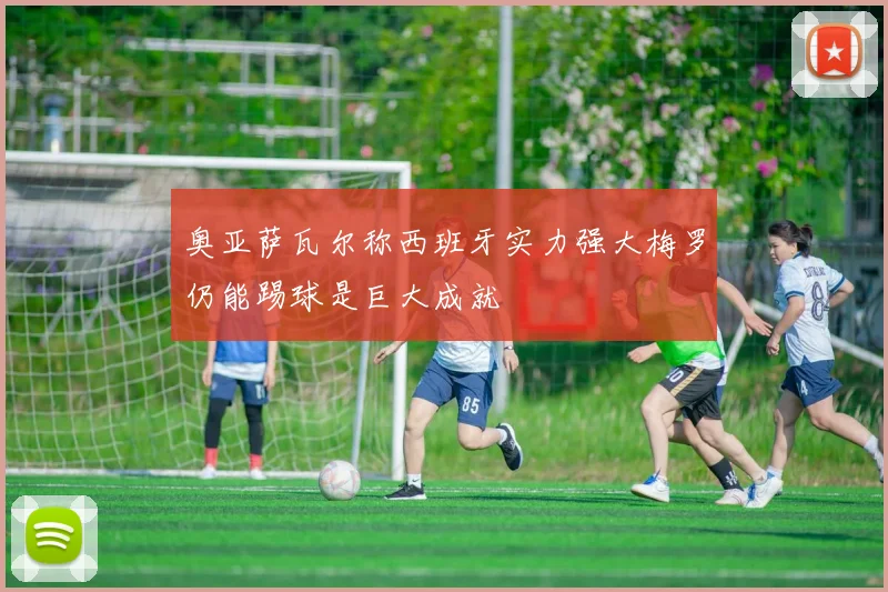 奥亚萨瓦尔称西班牙实力强大梅罗仍能踢球是巨大成就
