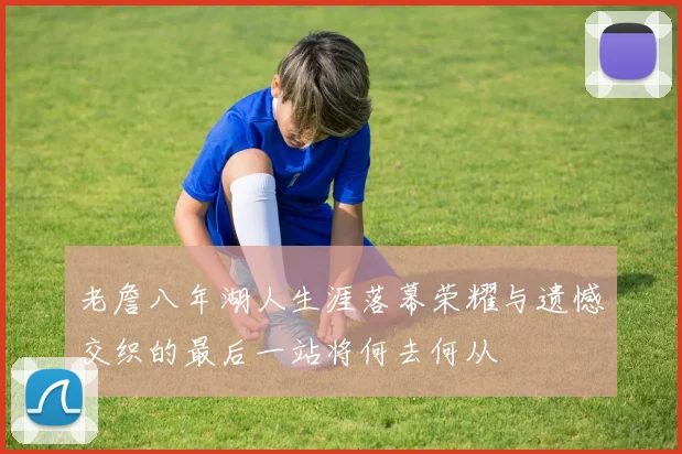 老詹八年湖人生涯落幕荣耀与遗憾交织的最后一站将何去何从