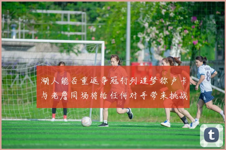 湖人能否重返争冠行列追梦称卢卡与老詹同场将给任何对手带来挑战