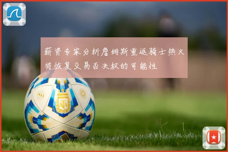 薪资专家分析詹姆斯重返骑士热火将恢复交易否决权的可能性