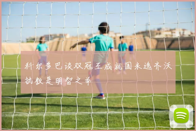科尔多巴谈双冠王成就国米选齐沃执教是明智之举