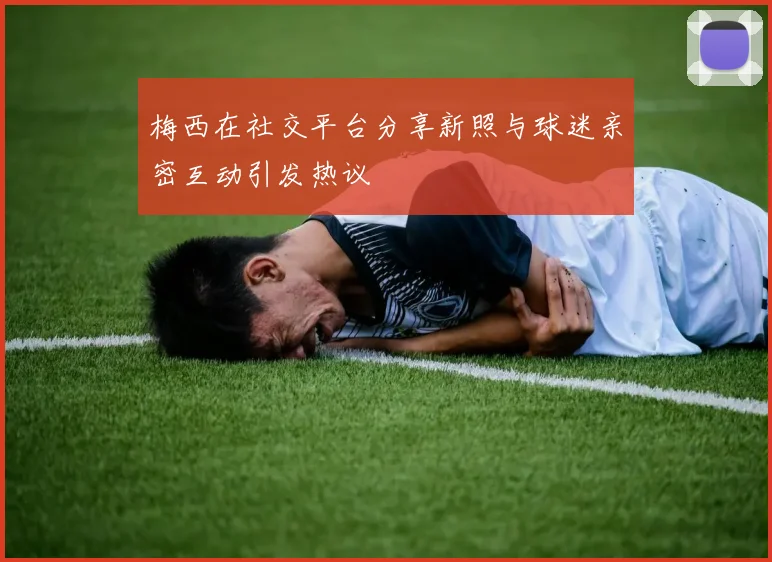 梅西在社交平台分享新照与球迷亲密互动引发热议