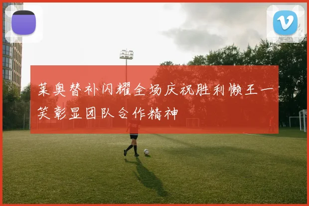 莱奥替补闪耀全场庆祝胜利懒王一笑彰显团队合作精神