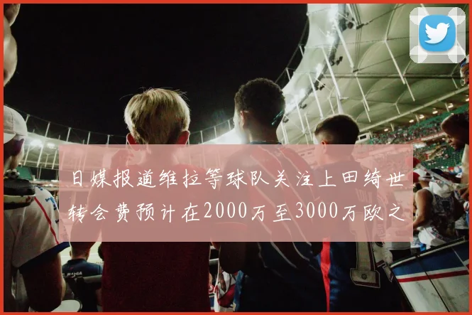 日媒报道维拉等球队关注上田绮世转会费预计在2000万至3000万欧之间
