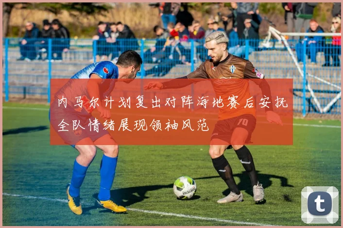 内马尔计划复出对阵海地赛后安抚全队情绪展现领袖风范