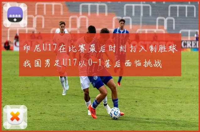印尼U17在比赛最后时刻打入制胜球我国男足U17以0-1落后面临挑战