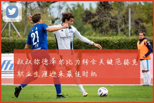 叔叔称德泽尔比为转会关键范赫克职业生涯迎来最佳时机