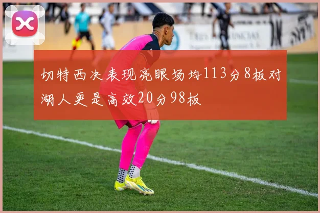 切特西决表现亮眼场均113分8板对湖人更是高效20分98板