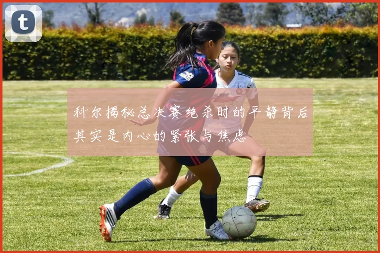 科尔揭秘总决赛绝杀时的平静背后其实是内心的紧张与焦虑