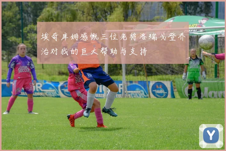 埃奇库姆感慨三位老将洛瑞戈登乔治对我的巨大帮助与支持