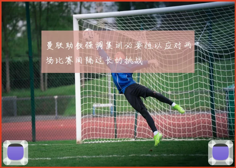 曼联助教强调集训必要性以应对两场比赛间隔过长的挑战